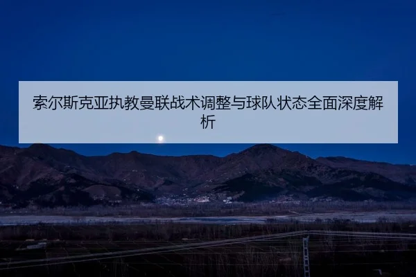 索尔斯克亚执教曼联战术调整与球队状态全面深度解析